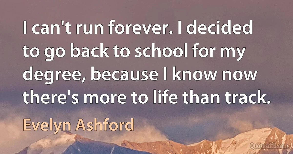 I can't run forever. I decided to go back to school for my degree, because I know now there's more to life than track. (Evelyn Ashford)