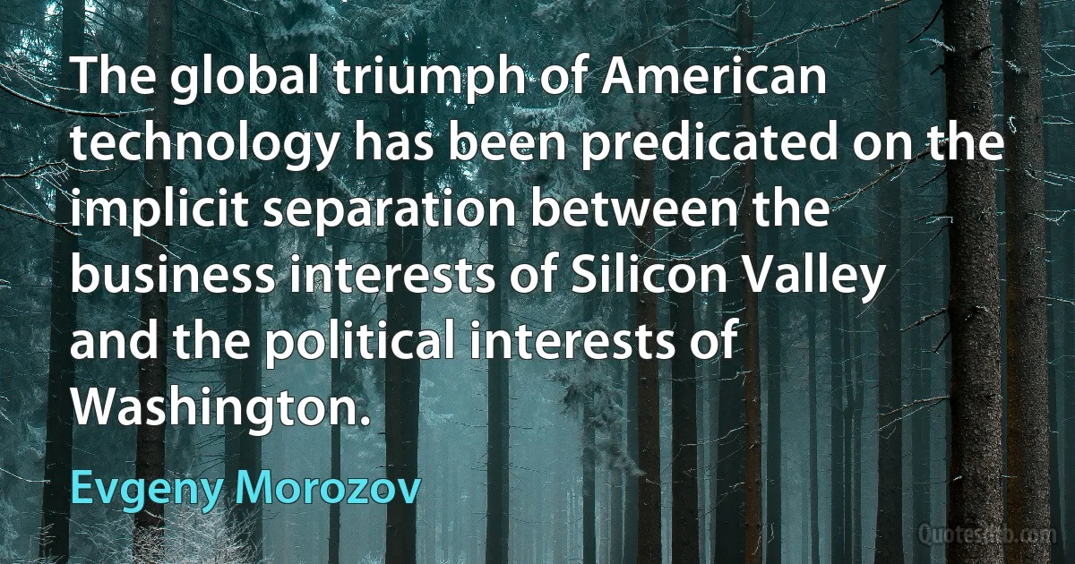 The global triumph of American technology has been predicated on the implicit separation between the business interests of Silicon Valley and the political interests of Washington. (Evgeny Morozov)