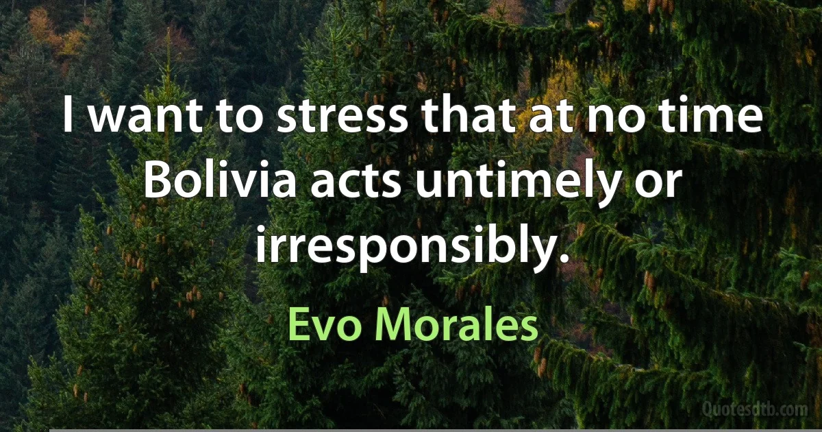 I want to stress that at no time Bolivia acts untimely or irresponsibly. (Evo Morales)