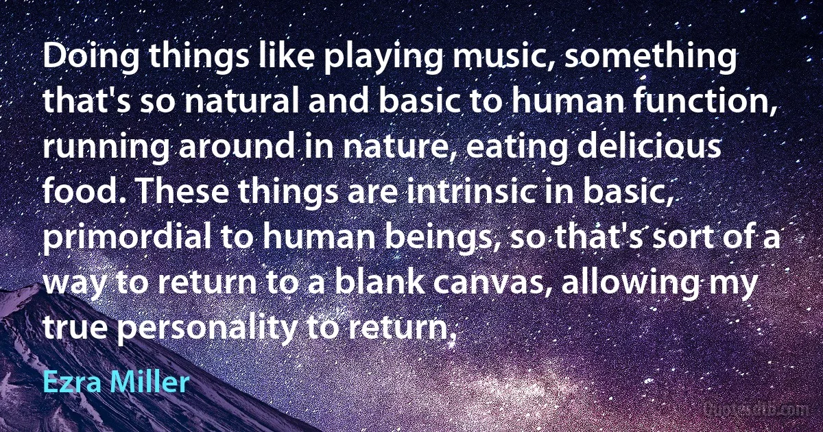 Doing things like playing music, something that's so natural and basic to human function, running around in nature, eating delicious food. These things are intrinsic in basic, primordial to human beings, so that's sort of a way to return to a blank canvas, allowing my true personality to return. (Ezra Miller)