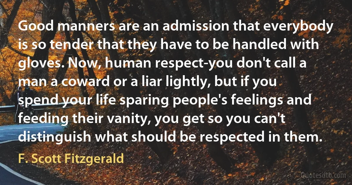 Good manners are an admission that everybody is so tender that they have to be handled with gloves. Now, human respect-you don't call a man a coward or a liar lightly, but if you spend your life sparing people's feelings and feeding their vanity, you get so you can't distinguish what should be respected in them. (F. Scott Fitzgerald)