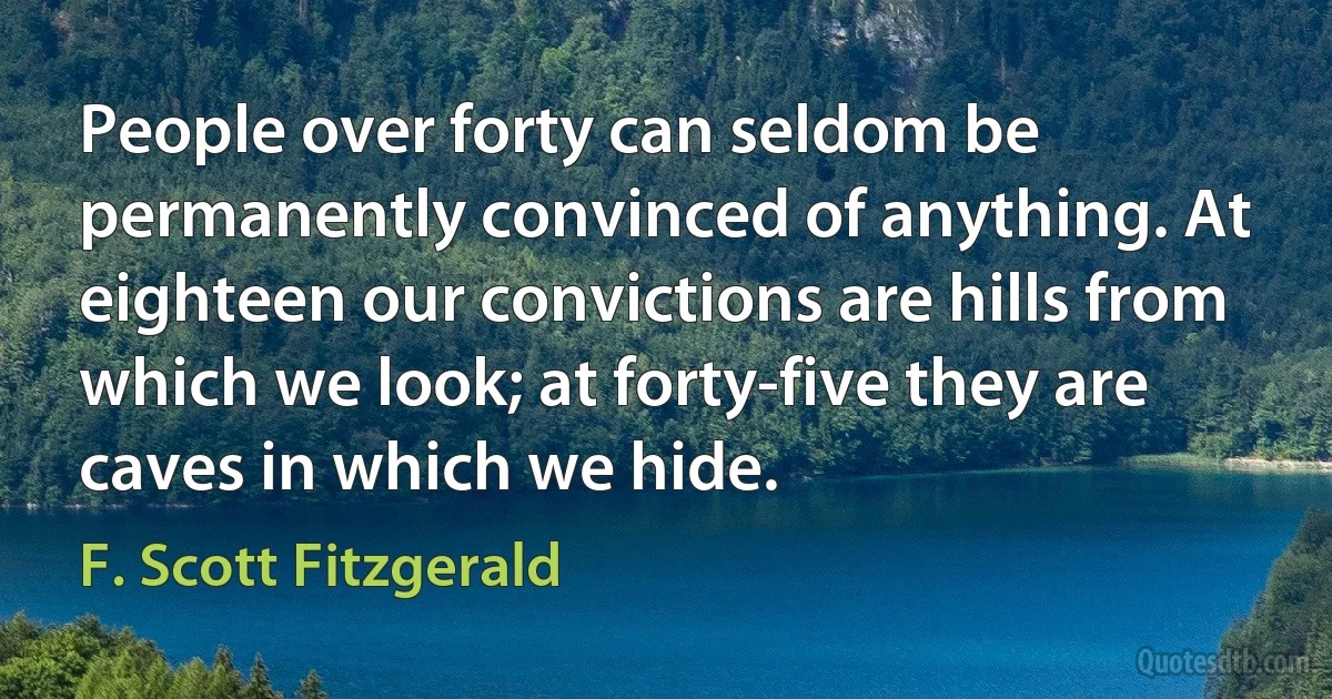 People over forty can seldom be permanently convinced of anything. At eighteen our convictions are hills from which we look; at forty-five they are caves in which we hide. (F. Scott Fitzgerald)