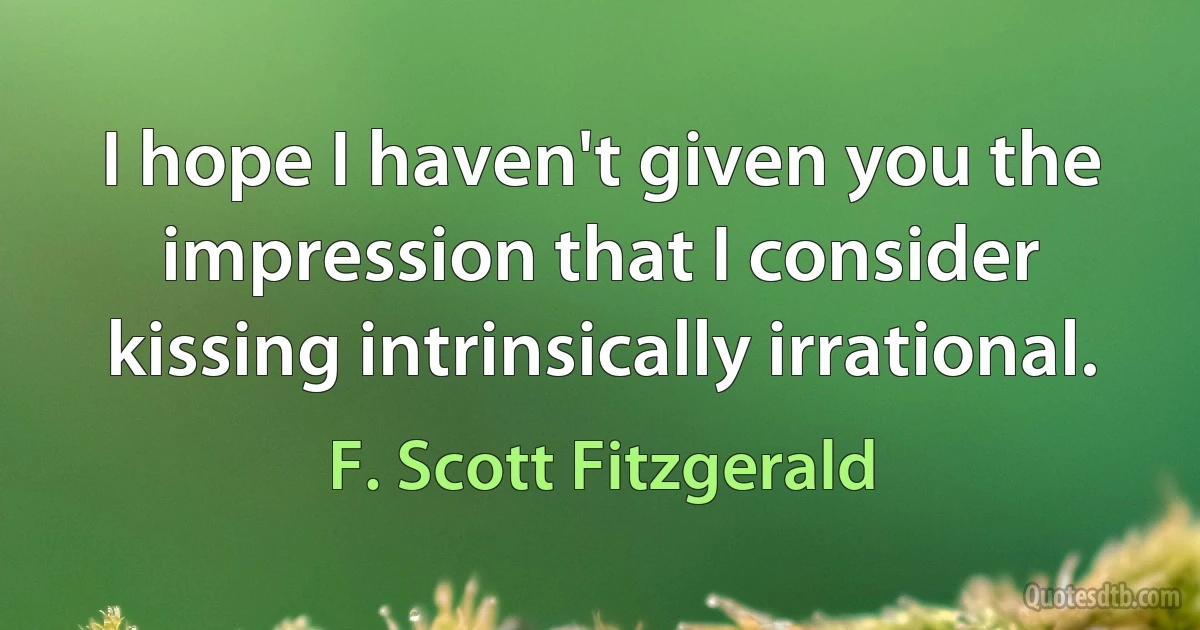 I hope I haven't given you the impression that I consider kissing intrinsically irrational. (F. Scott Fitzgerald)