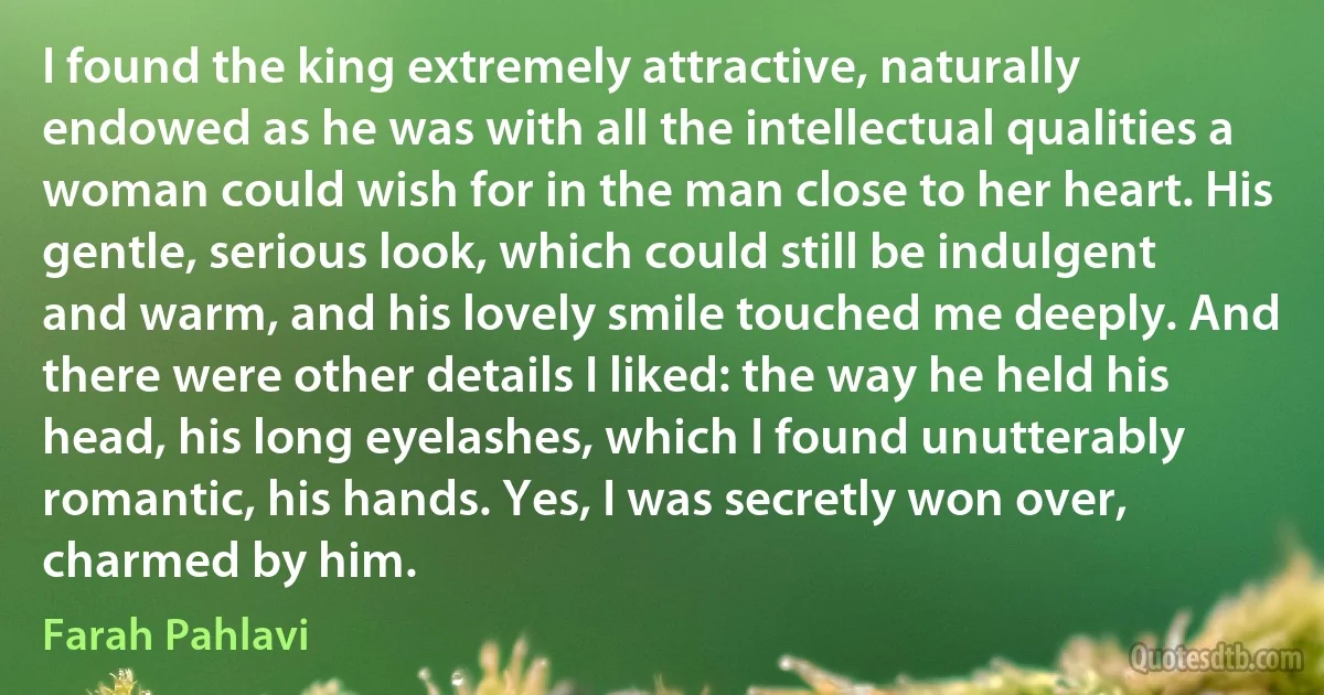 I found the king extremely attractive, naturally endowed as he was with all the intellectual qualities a woman could wish for in the man close to her heart. His gentle, serious look, which could still be indulgent and warm, and his lovely smile touched me deeply. And there were other details I liked: the way he held his head, his long eyelashes, which I found unutterably romantic, his hands. Yes, I was secretly won over, charmed by him. (Farah Pahlavi)