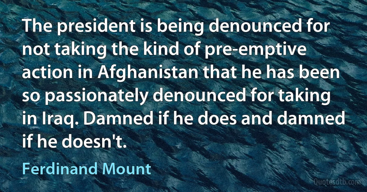 The president is being denounced for not taking the kind of pre-emptive action in Afghanistan that he has been so passionately denounced for taking in Iraq. Damned if he does and damned if he doesn't. (Ferdinand Mount)