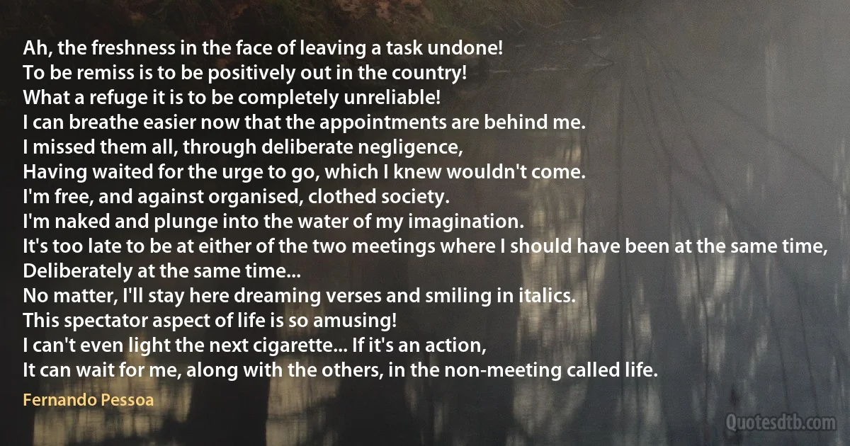 Ah, the freshness in the face of leaving a task undone!
To be remiss is to be positively out in the country!
What a refuge it is to be completely unreliable!
I can breathe easier now that the appointments are behind me.
I missed them all, through deliberate negligence,
Having waited for the urge to go, which I knew wouldn't come.
I'm free, and against organised, clothed society.
I'm naked and plunge into the water of my imagination.
It's too late to be at either of the two meetings where I should have been at the same time,
Deliberately at the same time...
No matter, I'll stay here dreaming verses and smiling in italics.
This spectator aspect of life is so amusing!
I can't even light the next cigarette... If it's an action,
It can wait for me, along with the others, in the non-meeting called life. (Fernando Pessoa)