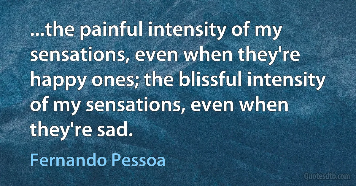 ...the painful intensity of my sensations, even when they're happy ones; the blissful intensity of my sensations, even when they're sad. (Fernando Pessoa)