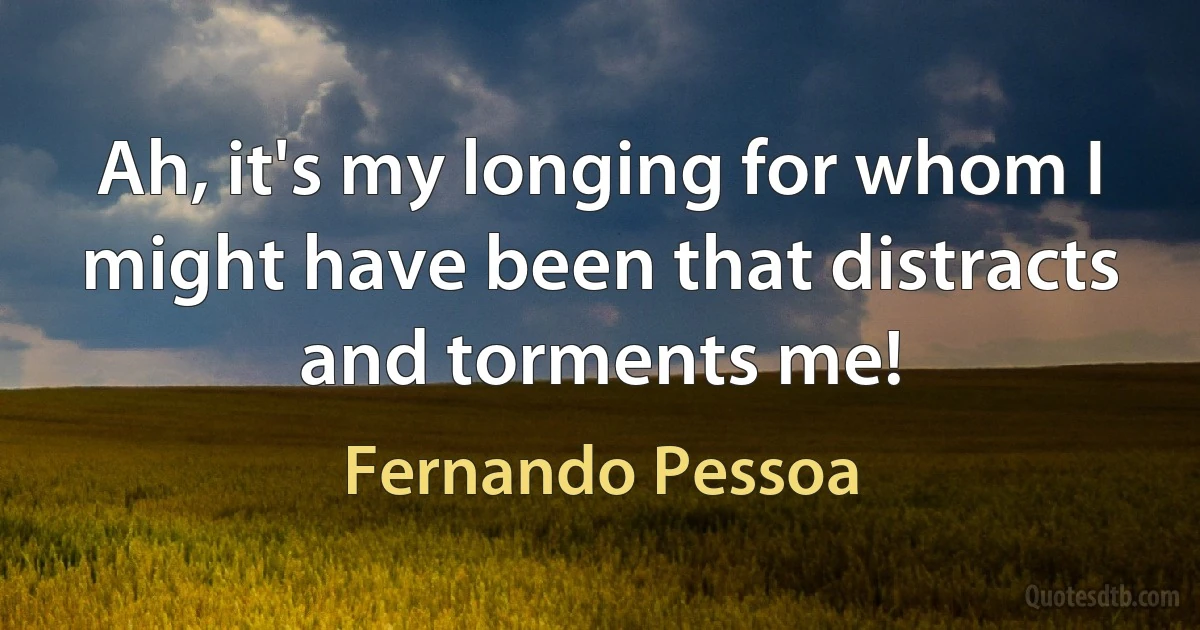 Ah, it's my longing for whom I might have been that distracts and torments me! (Fernando Pessoa)