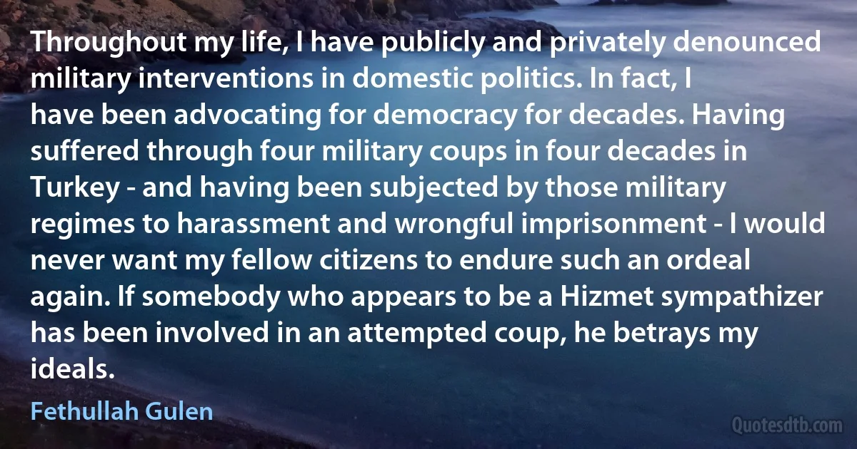 Throughout my life, I have publicly and privately denounced military interventions in domestic politics. In fact, I have been advocating for democracy for decades. Having suffered through four military coups in four decades in Turkey - and having been subjected by those military regimes to harassment and wrongful imprisonment - I would never want my fellow citizens to endure such an ordeal again. If somebody who appears to be a Hizmet sympathizer has been involved in an attempted coup, he betrays my ideals. (Fethullah Gulen)