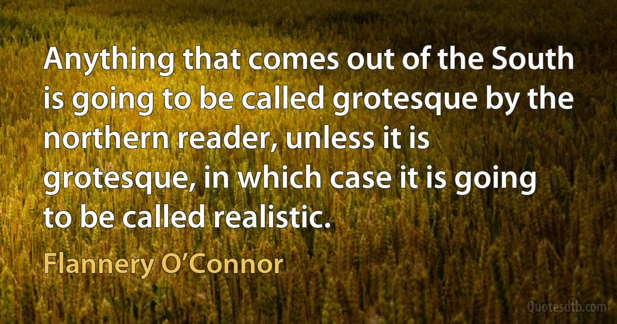 Anything that comes out of the South is going to be called grotesque by the northern reader, unless it is grotesque, in which case it is going to be called realistic. (Flannery O’Connor)