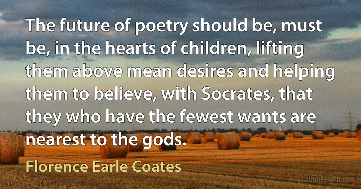 The future of poetry should be, must be, in the hearts of children, lifting them above mean desires and helping them to believe, with Socrates, that they who have the fewest wants are nearest to the gods. (Florence Earle Coates)