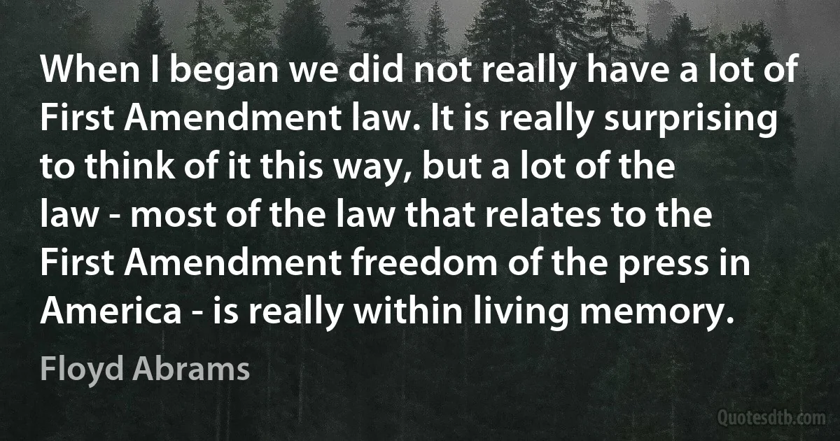 When I began we did not really have a lot of First Amendment law. It is really surprising to think of it this way, but a lot of the law - most of the law that relates to the First Amendment freedom of the press in America - is really within living memory. (Floyd Abrams)