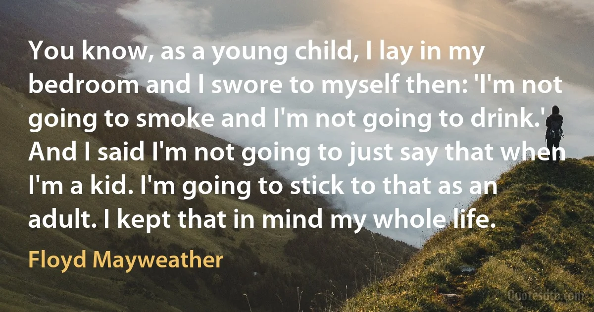 You know, as a young child, I lay in my bedroom and I swore to myself then: 'I'm not going to smoke and I'm not going to drink.' And I said I'm not going to just say that when I'm a kid. I'm going to stick to that as an adult. I kept that in mind my whole life. (Floyd Mayweather)