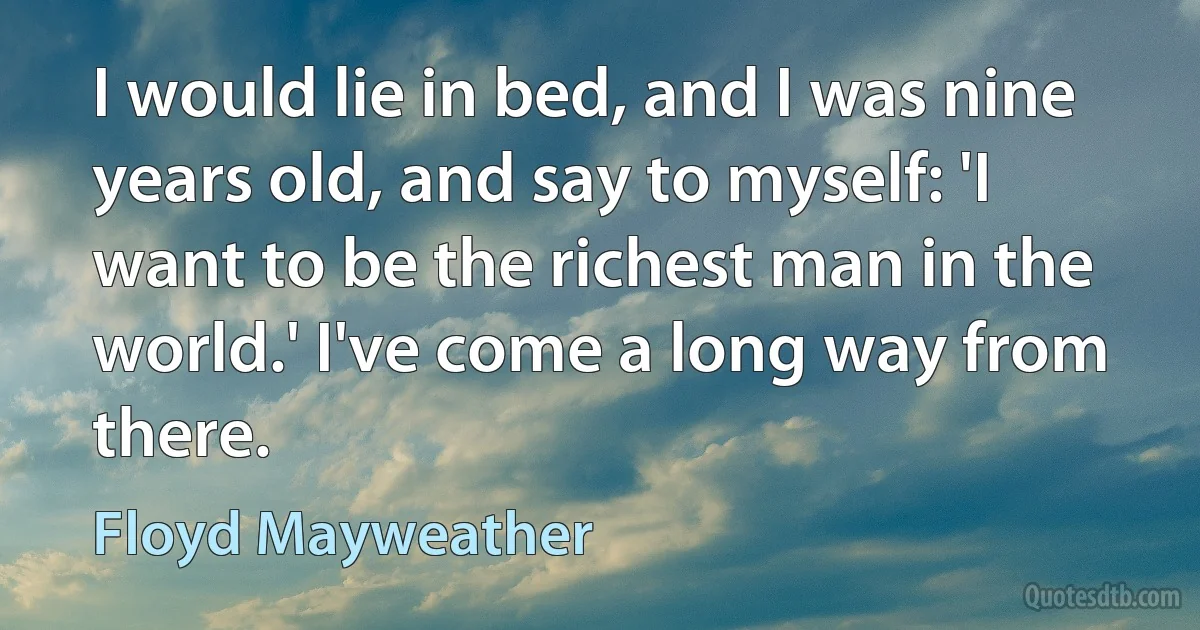 I would lie in bed, and I was nine years old, and say to myself: 'I want to be the richest man in the world.' I've come a long way from there. (Floyd Mayweather)