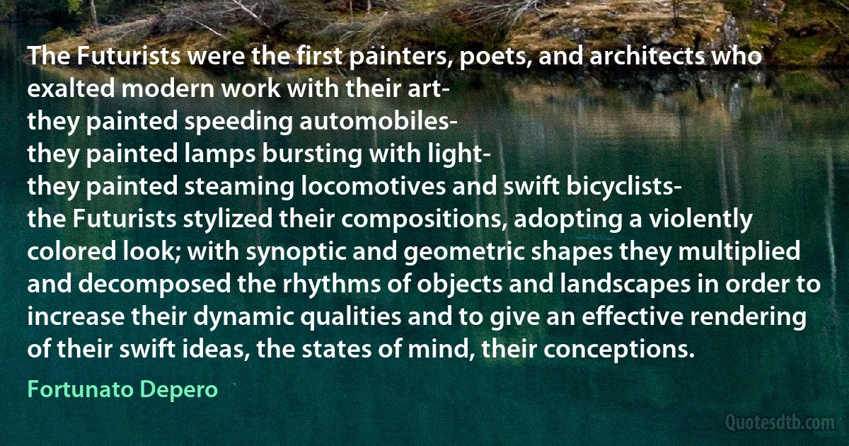 The Futurists were the first painters, poets, and architects who exalted modern work with their art-
they painted speeding automobiles-
they painted lamps bursting with light-
they painted steaming locomotives and swift bicyclists-
the Futurists stylized their compositions, adopting a violently colored look; with synoptic and geometric shapes they multiplied and decomposed the rhythms of objects and landscapes in order to increase their dynamic qualities and to give an effective rendering of their swift ideas, the states of mind, their conceptions. (Fortunato Depero)