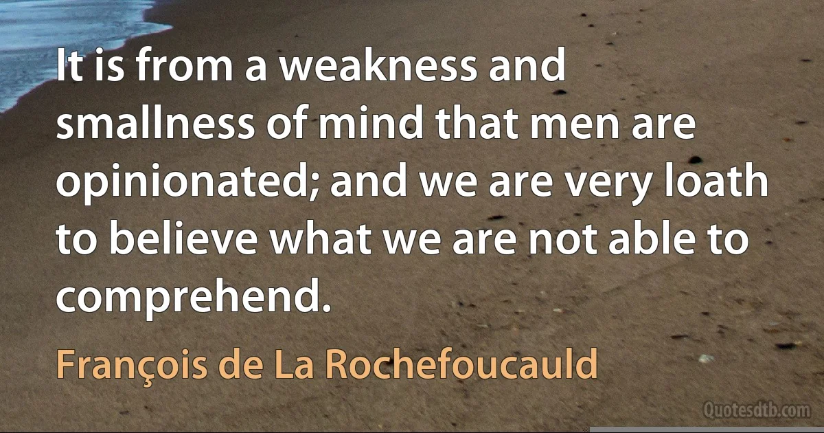 It is from a weakness and smallness of mind that men are opinionated; and we are very loath to believe what we are not able to comprehend. (François de La Rochefoucauld)