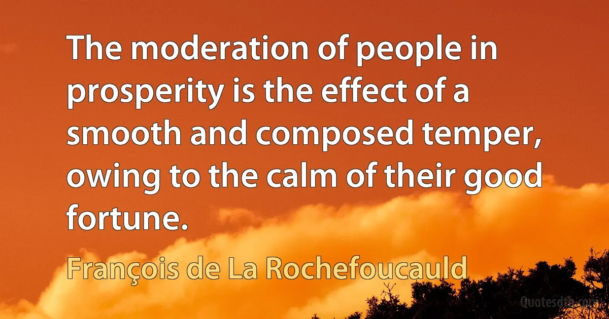 The moderation of people in prosperity is the effect of a smooth and composed temper, owing to the calm of their good fortune. (François de La Rochefoucauld)