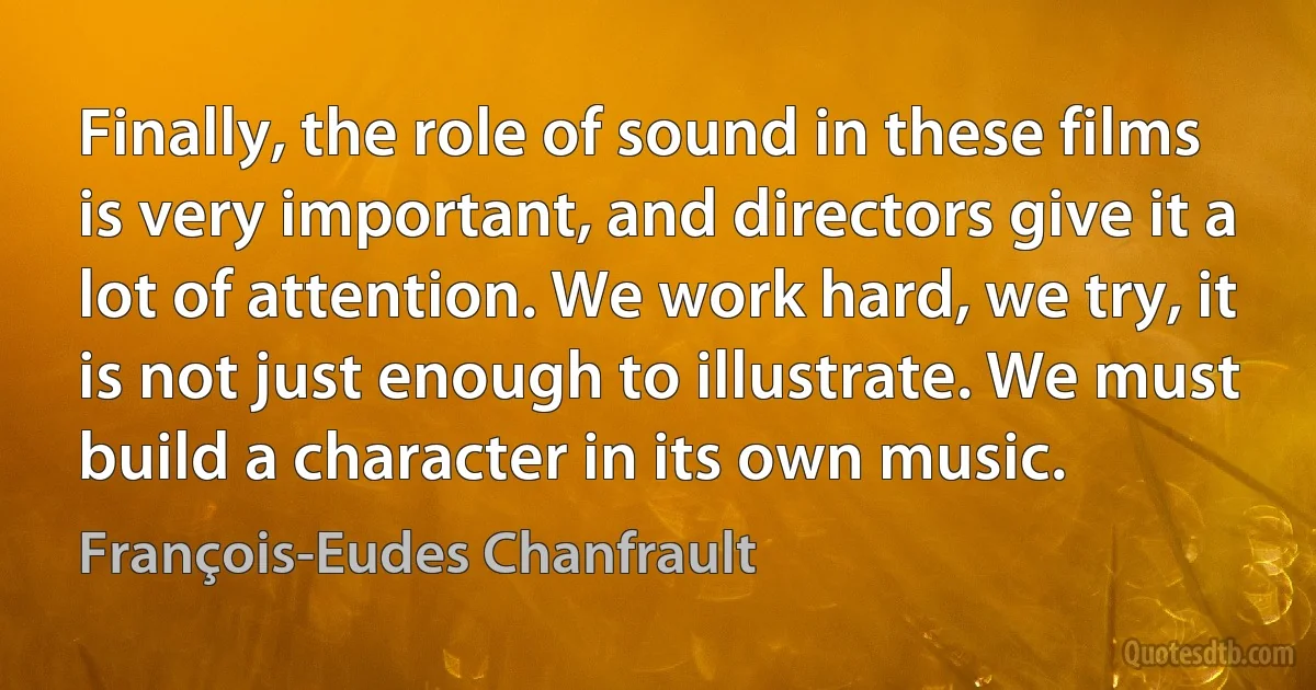 Finally, the role of sound in these films is very important, and directors give it a lot of attention. We work hard, we try, it is not just enough to illustrate. We must build a character in its own music. (François-Eudes Chanfrault)