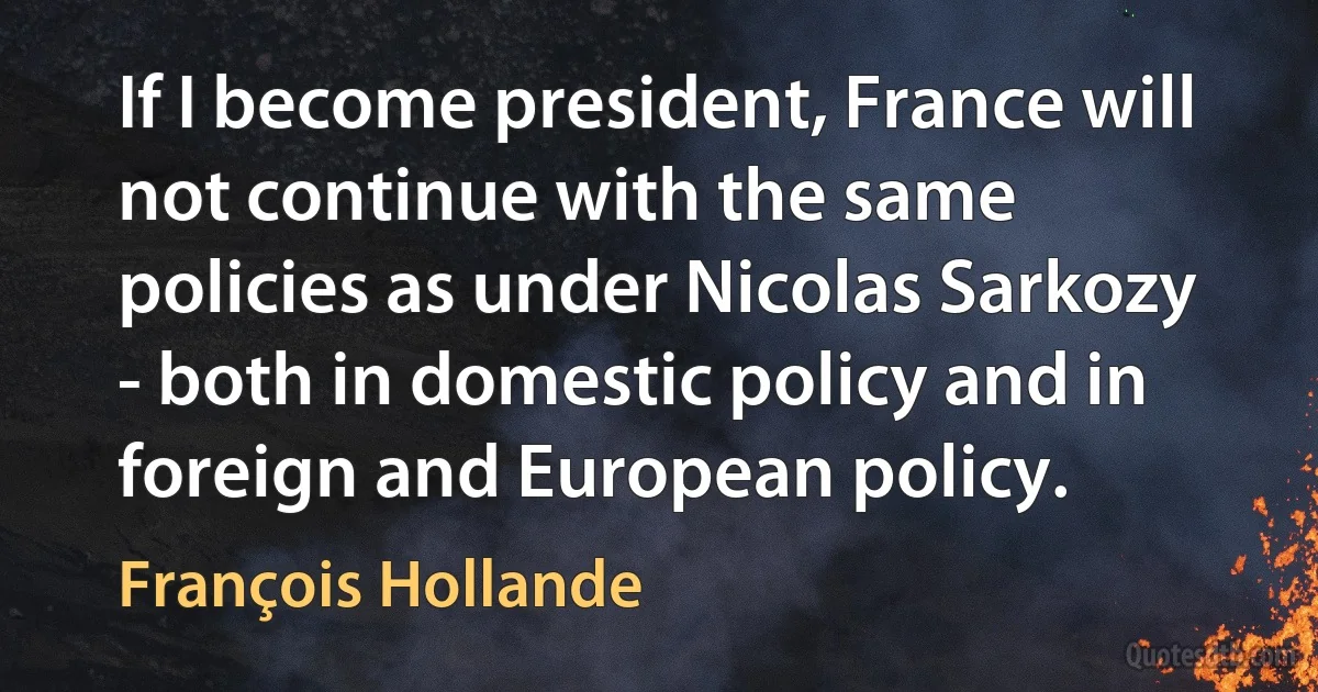 If I become president, France will not continue with the same policies as under Nicolas Sarkozy - both in domestic policy and in foreign and European policy. (François Hollande)