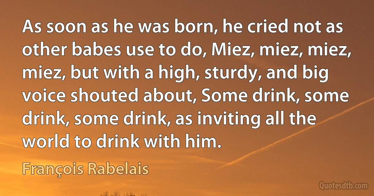 As soon as he was born, he cried not as other babes use to do, Miez, miez, miez, miez, but with a high, sturdy, and big voice shouted about, Some drink, some drink, some drink, as inviting all the world to drink with him. (François Rabelais)