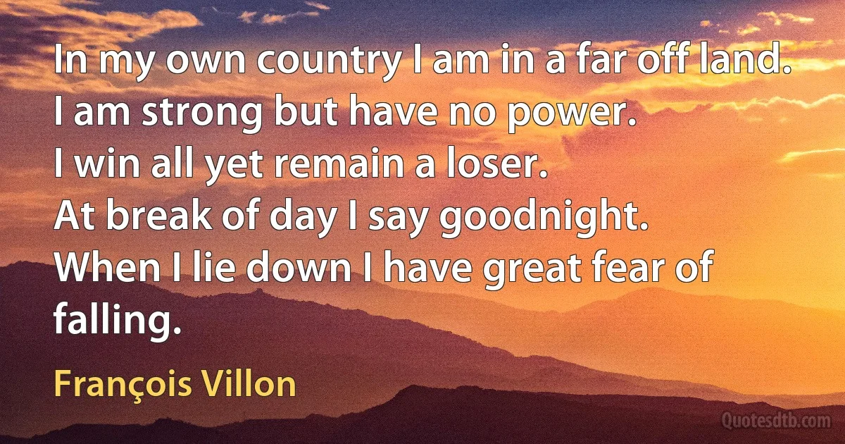 In my own country I am in a far off land.
I am strong but have no power.
I win all yet remain a loser.
At break of day I say goodnight.
When I lie down I have great fear of falling. (François Villon)