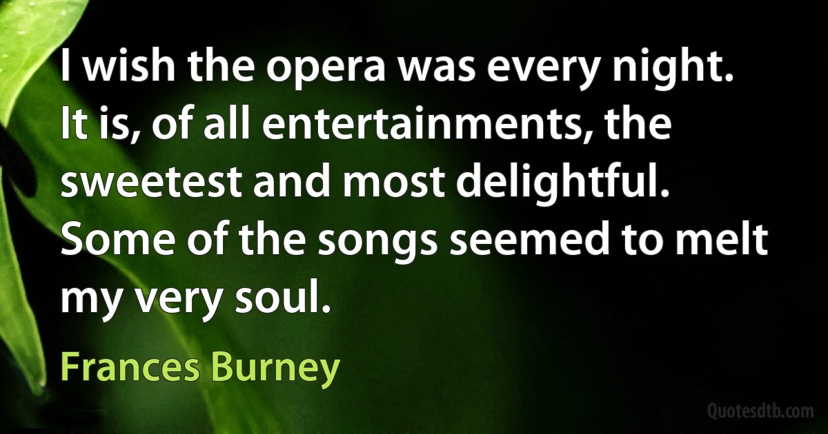 I wish the opera was every night. It is, of all entertainments, the sweetest and most delightful. Some of the songs seemed to melt my very soul. (Frances Burney)