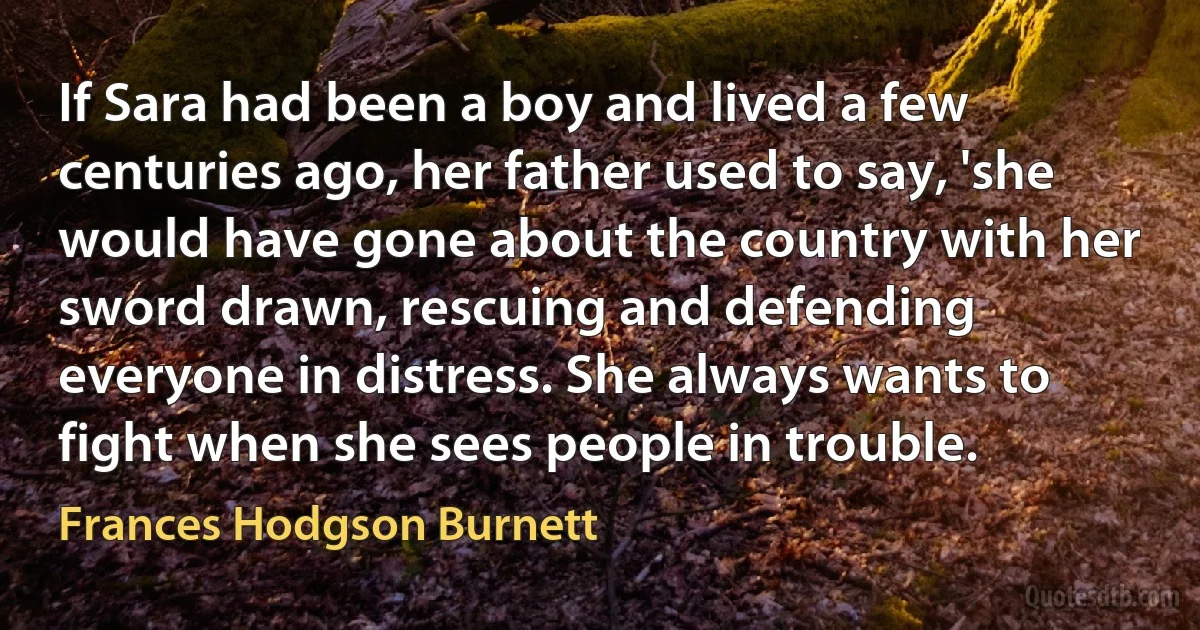 If Sara had been a boy and lived a few centuries ago, her father used to say, 'she would have gone about the country with her sword drawn, rescuing and defending everyone in distress. She always wants to fight when she sees people in trouble. (Frances Hodgson Burnett)