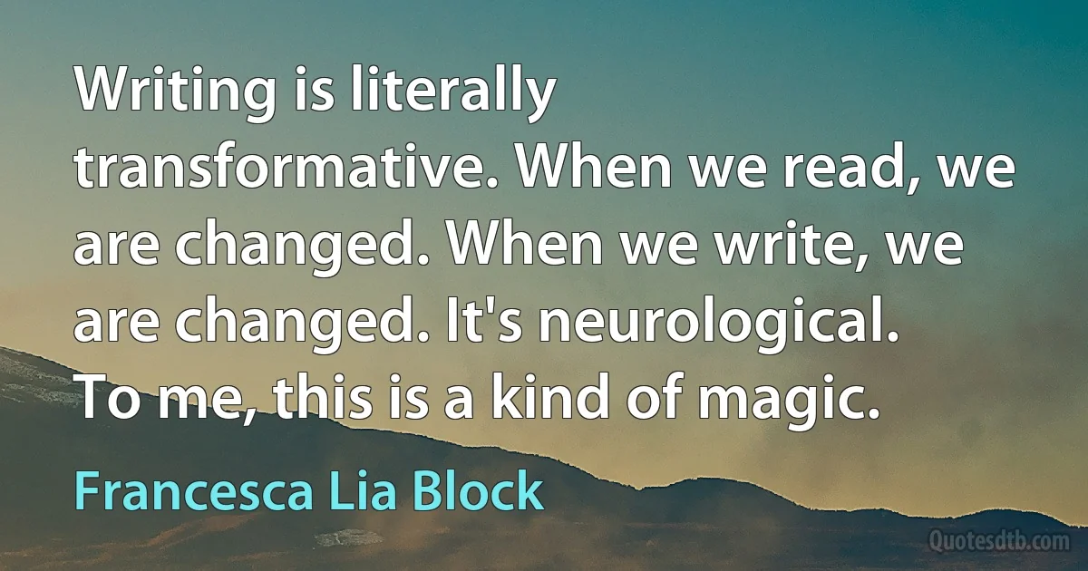 Writing is literally transformative. When we read, we are changed. When we write, we are changed. It's neurological. To me, this is a kind of magic. (Francesca Lia Block)