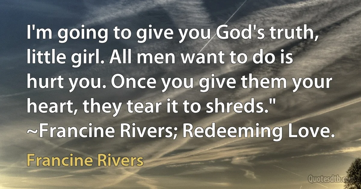 I'm going to give you God's truth, little girl. All men want to do is hurt you. Once you give them your heart, they tear it to shreds." ~Francine Rivers; Redeeming Love. (Francine Rivers)