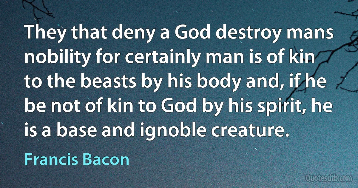 They that deny a God destroy mans nobility for certainly man is of kin to the beasts by his body and, if he be not of kin to God by his spirit, he is a base and ignoble creature. (Francis Bacon)