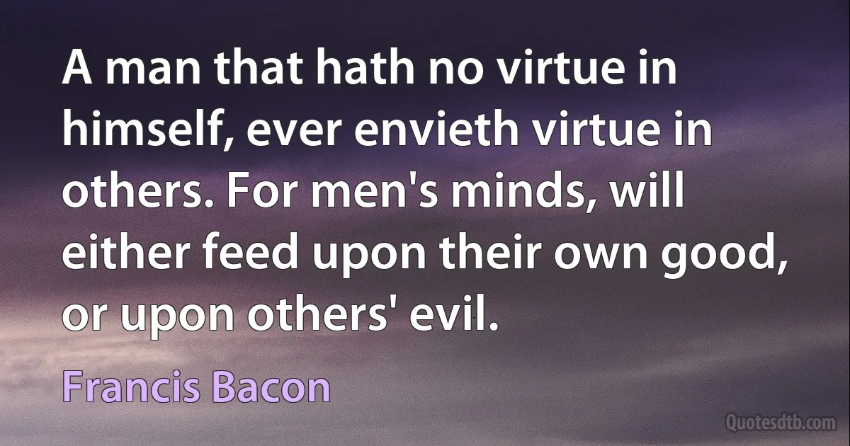 A man that hath no virtue in himself, ever envieth virtue in others. For men's minds, will either feed upon their own good, or upon others' evil. (Francis Bacon)