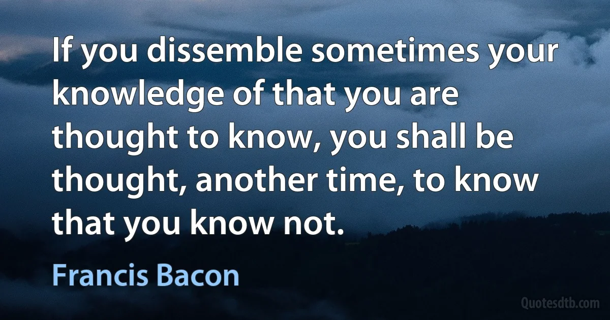 If you dissemble sometimes your knowledge of that you are thought to know, you shall be thought, another time, to know that you know not. (Francis Bacon)