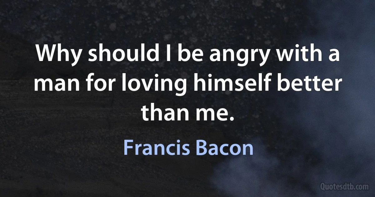 Why should I be angry with a man for loving himself better than me. (Francis Bacon)