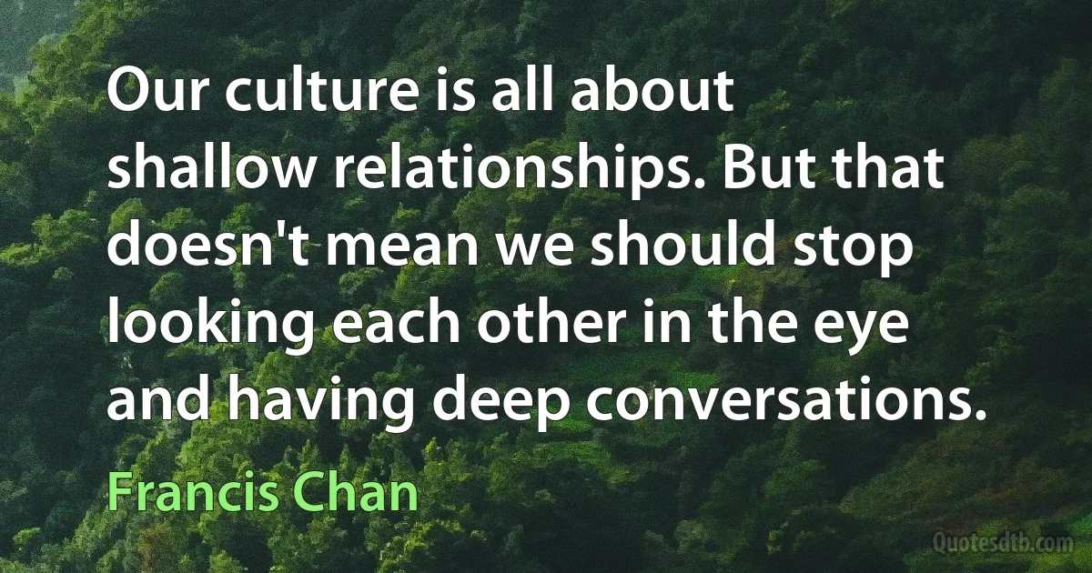 Our culture is all about shallow relationships. But that doesn't mean we should stop looking each other in the eye and having deep conversations. (Francis Chan)