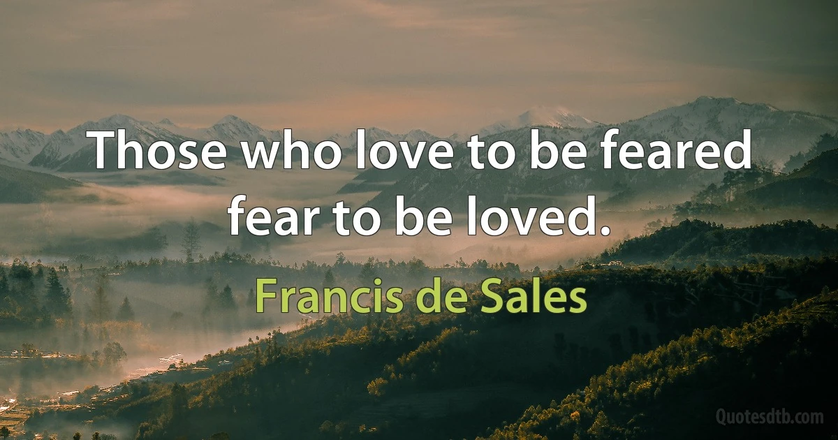 Those who love to be feared fear to be loved. (Francis de Sales)