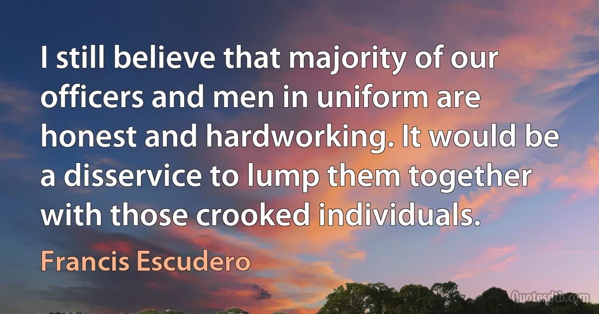 I still believe that majority of our officers and men in uniform are honest and hardworking. It would be a disservice to lump them together with those crooked individuals. (Francis Escudero)