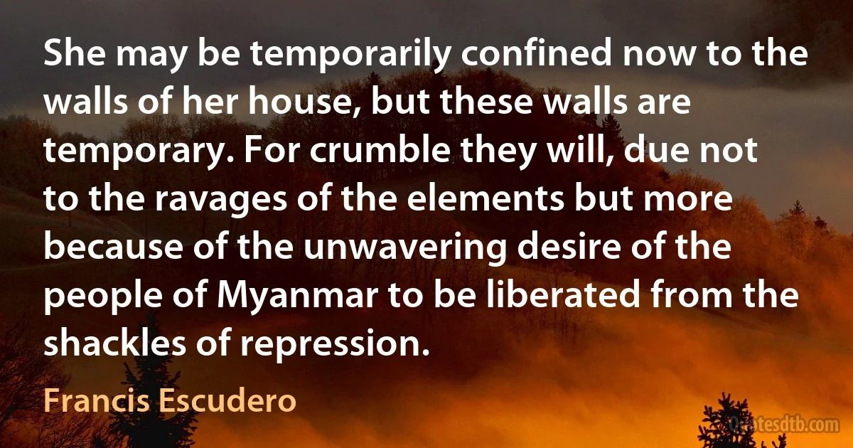 She may be temporarily confined now to the walls of her house, but these walls are temporary. For crumble they will, due not to the ravages of the elements but more because of the unwavering desire of the people of Myanmar to be liberated from the shackles of repression. (Francis Escudero)