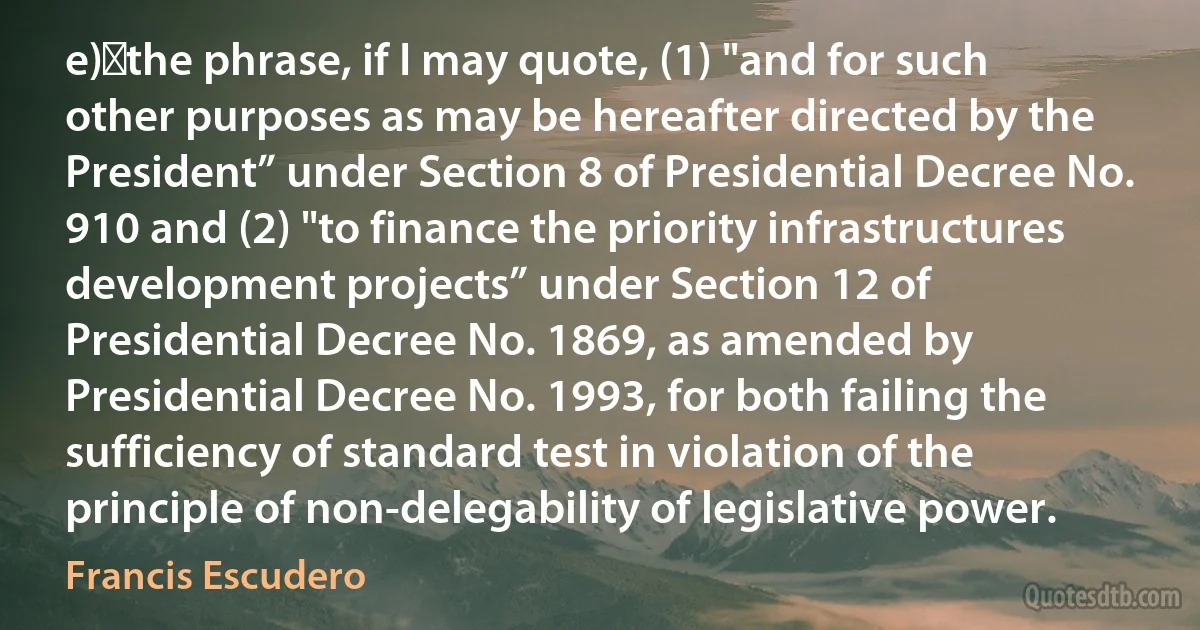 e)	the phrase, if I may quote, (1) "and for such other purposes as may be hereafter directed by the President” under Section 8 of Presidential Decree No. 910 and (2) "to finance the priority infrastructures development projects” under Section 12 of Presidential Decree No. 1869, as amended by Presidential Decree No. 1993, for both failing the sufficiency of standard test in violation of the principle of non-delegability of legislative power. (Francis Escudero)