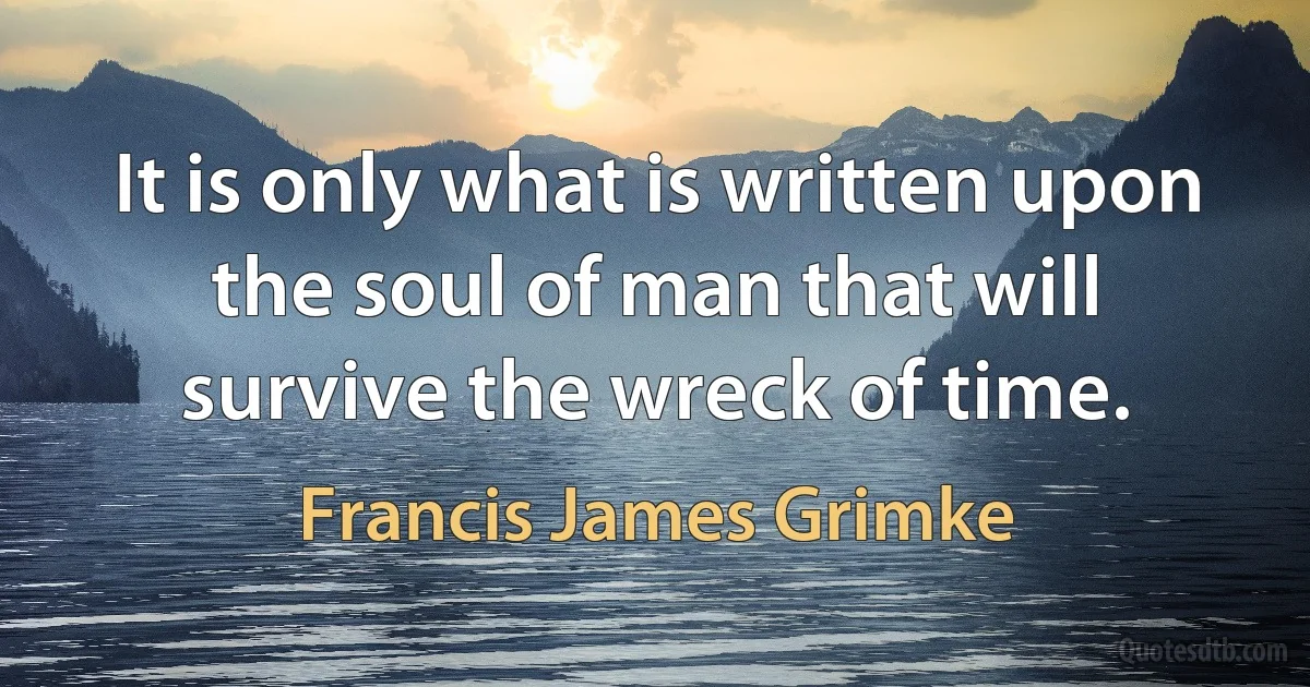 It is only what is written upon the soul of man that will survive the wreck of time. (Francis James Grimke)