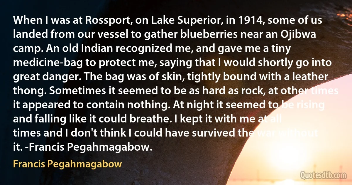 When I was at Rossport, on Lake Superior, in 1914, some of us landed from our vessel to gather blueberries near an Ojibwa camp. An old Indian recognized me, and gave me a tiny medicine-bag to protect me, saying that I would shortly go into great danger. The bag was of skin, tightly bound with a leather thong. Sometimes it seemed to be as hard as rock, at other times it appeared to contain nothing. At night it seemed to be rising and falling like it could breathe. I kept it with me at all times and I don't think I could have survived the war without it. -Francis Pegahmagabow. (Francis Pegahmagabow)