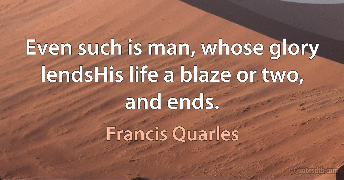 Even such is man, whose glory lendsHis life a blaze or two, and ends. (Francis Quarles)