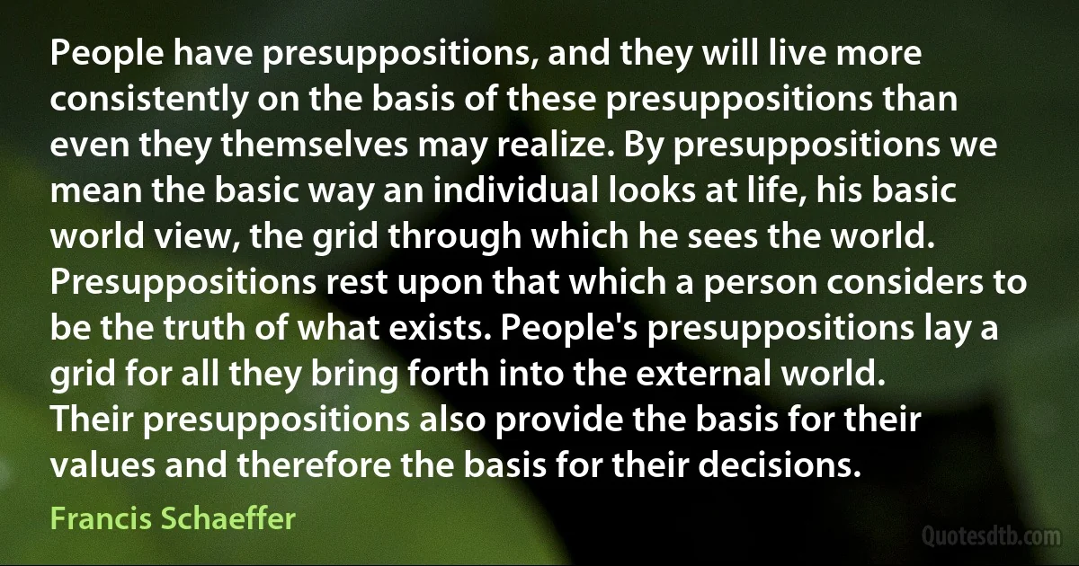 People have presuppositions, and they will live more consistently on the basis of these presuppositions than even they themselves may realize. By presuppositions we mean the basic way an individual looks at life, his basic world view, the grid through which he sees the world. Presuppositions rest upon that which a person considers to be the truth of what exists. People's presuppositions lay a grid for all they bring forth into the external world. Their presuppositions also provide the basis for their values and therefore the basis for their decisions. (Francis Schaeffer)