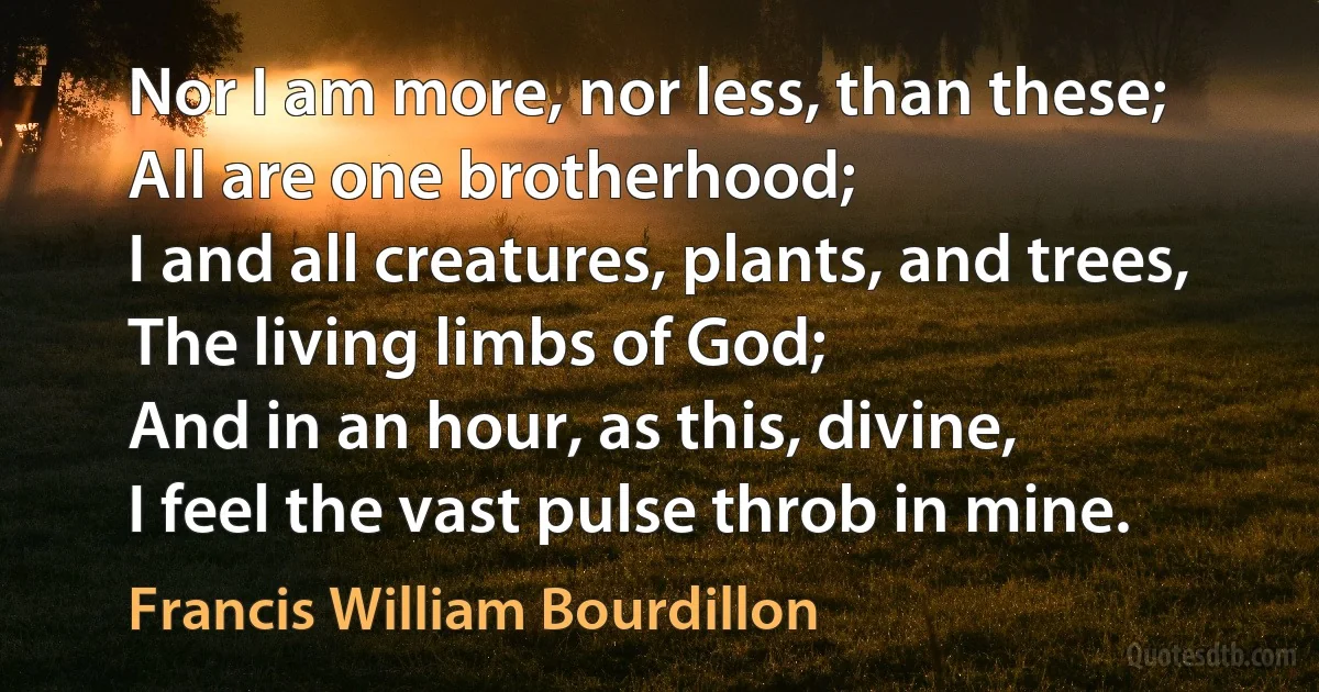 Nor I am more, nor less, than these;
All are one brotherhood;
I and all creatures, plants, and trees,
The living limbs of God;
And in an hour, as this, divine,
I feel the vast pulse throb in mine. (Francis William Bourdillon)