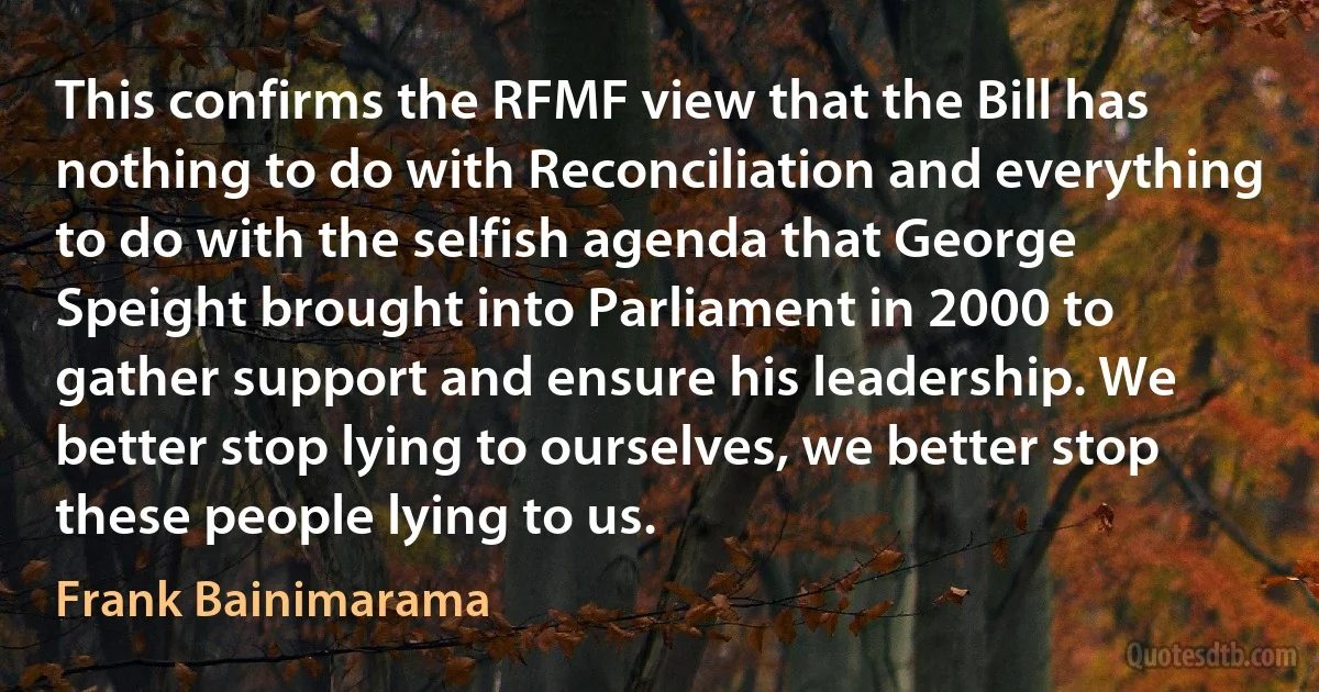 This confirms the RFMF view that the Bill has nothing to do with Reconciliation and everything to do with the selfish agenda that George Speight brought into Parliament in 2000 to gather support and ensure his leadership. We better stop lying to ourselves, we better stop these people lying to us. (Frank Bainimarama)