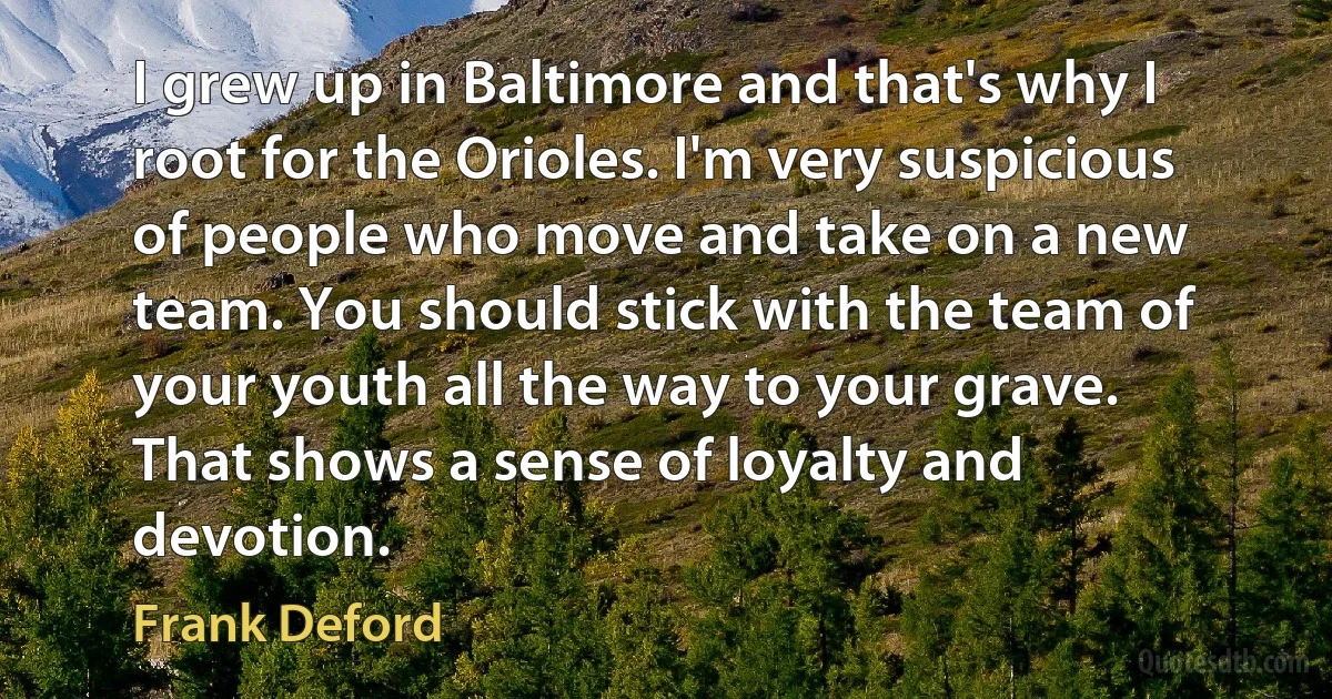 I grew up in Baltimore and that's why I root for the Orioles. I'm very suspicious of people who move and take on a new team. You should stick with the team of your youth all the way to your grave. That shows a sense of loyalty and devotion. (Frank Deford)