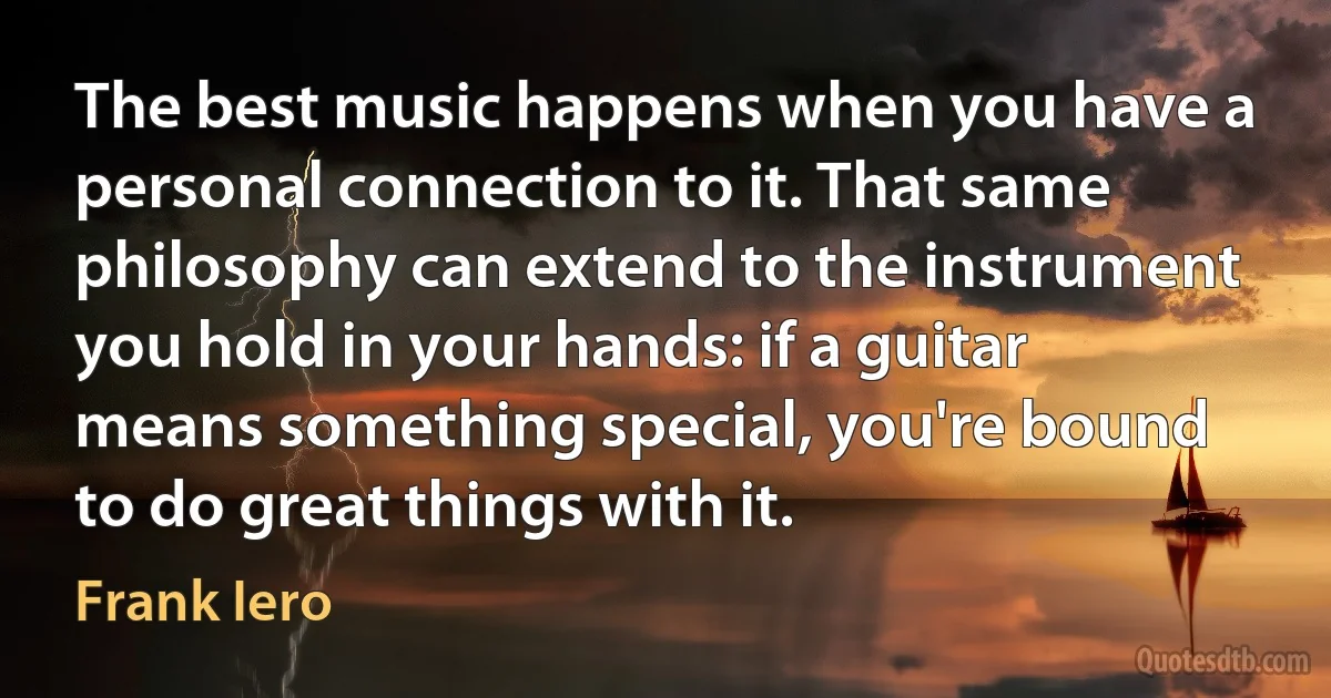 The best music happens when you have a personal connection to it. That same philosophy can extend to the instrument you hold in your hands: if a guitar means something special, you're bound to do great things with it. (Frank Iero)