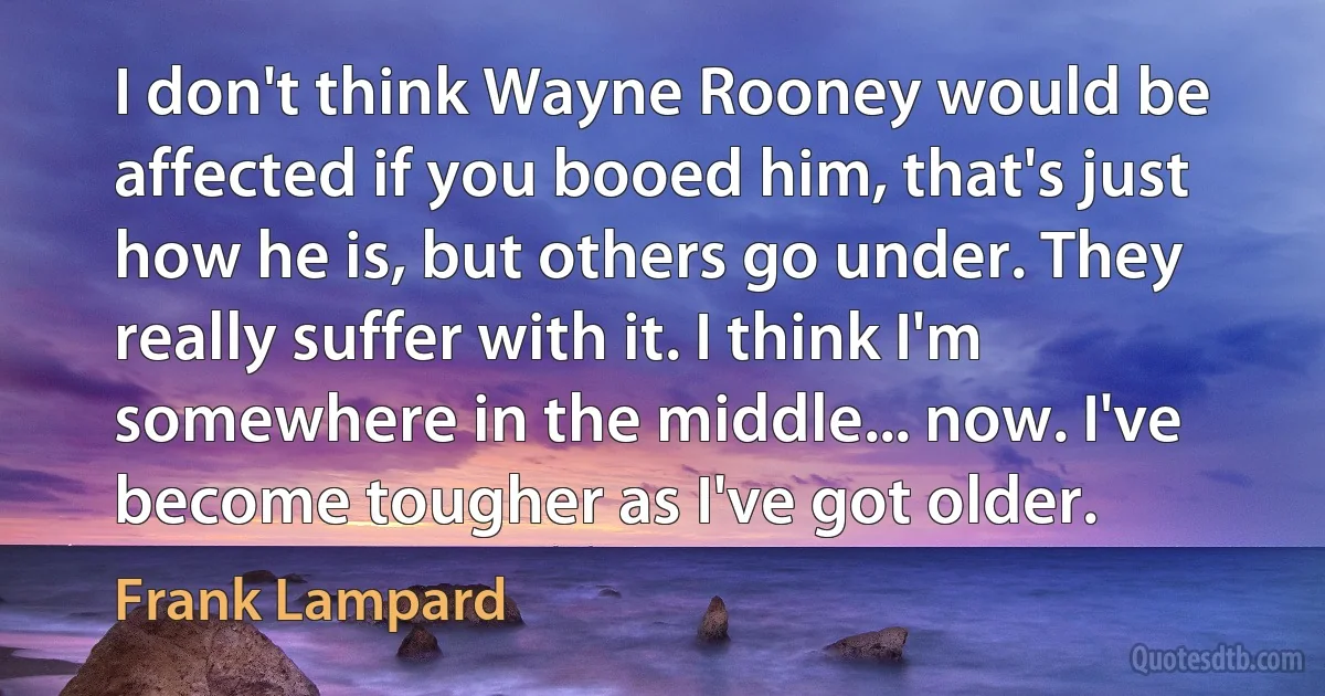 I don't think Wayne Rooney would be affected if you booed him, that's just how he is, but others go under. They really suffer with it. I think I'm somewhere in the middle... now. I've become tougher as I've got older. (Frank Lampard)