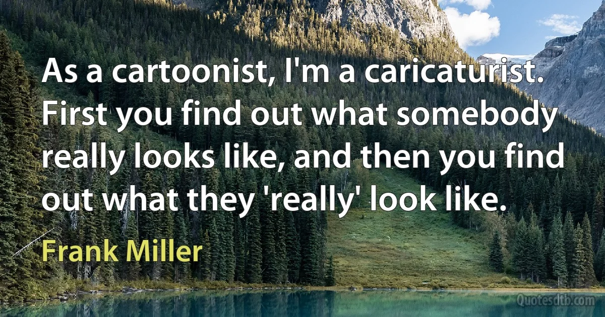 As a cartoonist, I'm a caricaturist. First you find out what somebody really looks like, and then you find out what they 'really' look like. (Frank Miller)