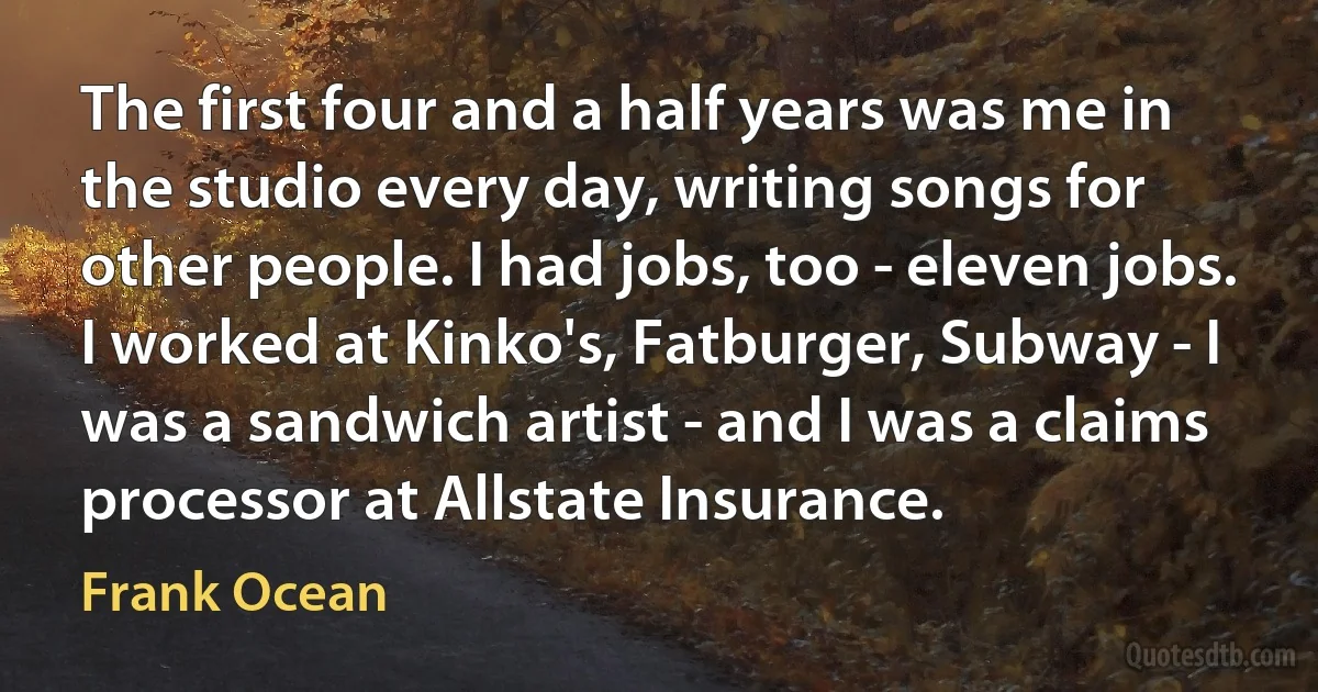 The first four and a half years was me in the studio every day, writing songs for other people. I had jobs, too - eleven jobs. I worked at Kinko's, Fatburger, Subway - I was a sandwich artist - and I was a claims processor at Allstate Insurance. (Frank Ocean)