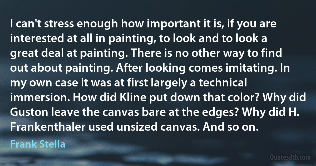 I can't stress enough how important it is, if you are interested at all in painting, to look and to look a great deal at painting. There is no other way to find out about painting. After looking comes imitating. In my own case it was at first largely a technical immersion. How did Kline put down that color? Why did Guston leave the canvas bare at the edges? Why did H. Frankenthaler used unsized canvas. And so on. (Frank Stella)